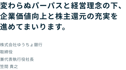 変わらぬパーパスと経営理念の下、企業価値向上と株主還元の充実を進めてまいります。 株式会社ゆうちょ銀行 取締役 兼代表執行役社長 笠間 貴之