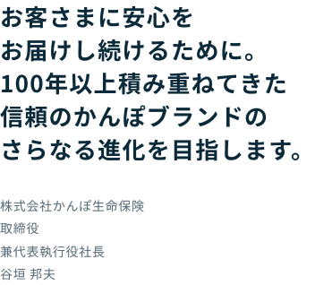 お客さまに安心をお届けし続けるために。100年以上積み重ねてきた信頼のかんぽブランドのさらなる進化を目指します。 株式会社かんぽ生命保険 取締役 兼代表執行役社長 谷垣 邦夫