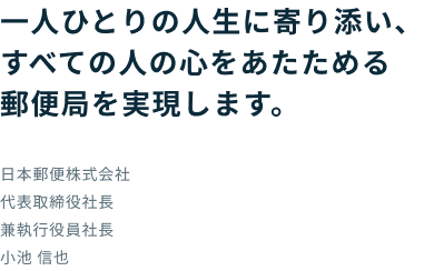 一人ひとりの人生に寄り添い、すべての人の心をあたためる郵便局を実現します。 日本郵便株式会社 代表取締役社長 兼執行役員社長 小池 信也