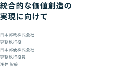 統合的な価値創造の実現に向けて 日本郵政株式会社 専務執行役 日本郵便株式会社 専務執行役員 浅井 智範