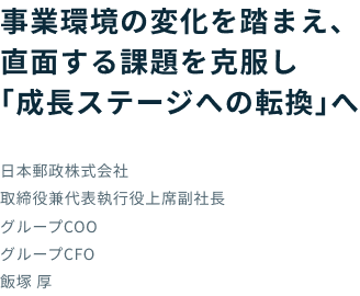 事業環境の変化を踏まえ、直面する課題を克服し「成長ステージへの転換」へ 日本郵政株式会社 取締役兼代表執行役上席副社長 グループCOO グループCFO 飯塚 厚