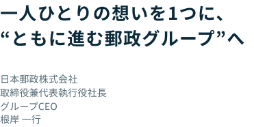 一人ひとりの想いを一つに、ともに進む郵政グループへ 日本郵政株式会社 取締役兼代表執行役社長 グループCEO 根岸 一行