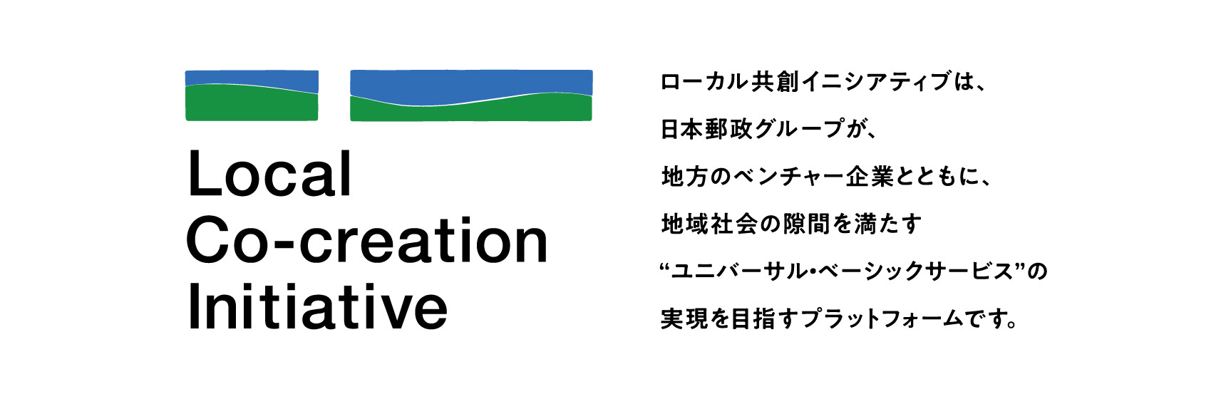 ローカル共創イニシアティブ ローカル共創イニシアティブは、日本郵政グループが、地方のベンチャー企業とともに、地域社会の隙間を満たす”ユニバーサル・ベーシックサービス”の実現を目指すプラットフォームです。