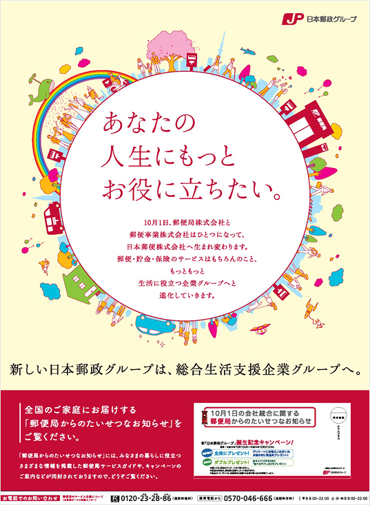 【新聞広告　あなたの人生にもっとお役に立ちたい。】新しい日本郵政グループは、総合生活支援企業グループへ。10月1日、郵便局株式会社と郵便事業株式会社はひとつになって、日本郵便株式会社へ生まれ変わります。郵便・貯金・保険のサービスはもちろんのこと、もっともっと生活に役立つ企業グループへと進化していきます。