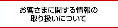 お客さまに関する情報の取り扱いについて