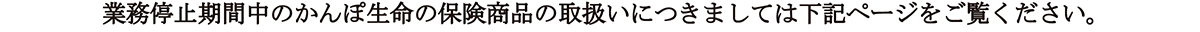 業務停止期間中のかんぽ生命の保険商品の取扱いにつきましては下記ページをご覧ください。