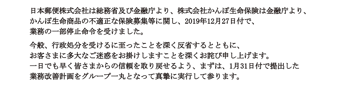 日本郵便株式会社は総務省及び金融庁より、株式会社かんぽ生命保険は金融庁より、かんぽ生命商品の不適正な保険募集等に関し、2019年12月27日付で業務の一部停止命令を受けました。今般、行政処分を受けるに至ったことを深く反省するとともに、お客さまに多大なご迷惑をお掛けしますことを深くお詫び申し上げます。一日でも早く皆さまからの信頼を取り戻せるよう、まずは1月31日付で提出した業務改善計画を、グループ一丸となって真摯に実行して参ります。