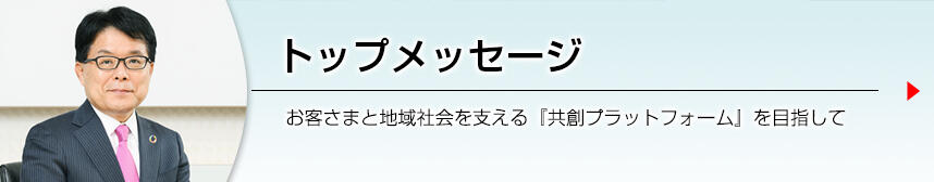 トップメッセージ 地域とお客さまを支える共創プラットフォームとして、地域の持続可能な成長を後押しすることにより、持続可能な社会の実現に貢献いたします。